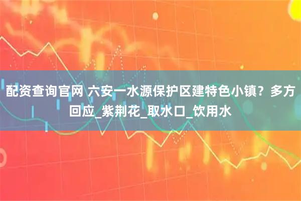 配资查询官网 六安一水源保护区建特色小镇？多方回应_紫荆花_取水口_饮用水