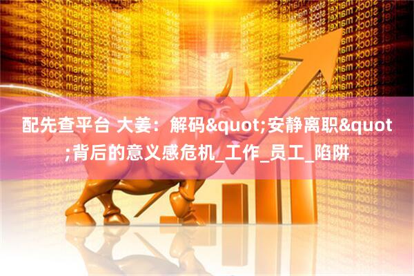 配先查平台 大姜：解码"安静离职"背后的意义感危机_工作_员工_陷阱