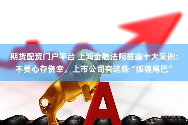 期货配资门户平台 上海金融法院披露十大案例：不要心存侥幸，上市公司有这些“狐狸尾巴”