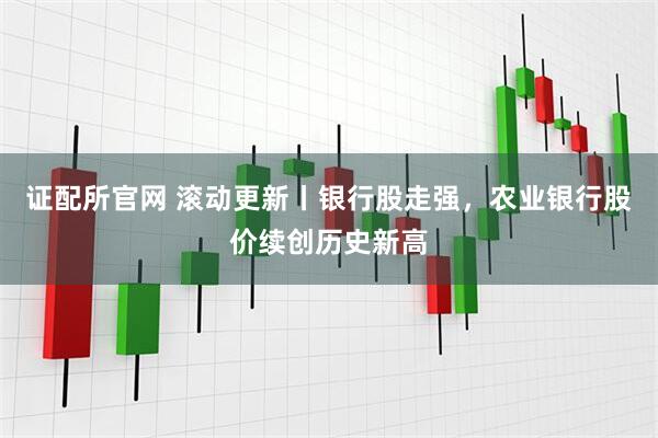 证配所官网 滚动更新丨银行股走强，农业银行股价续创历史新高