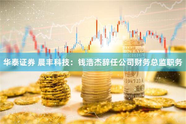 华泰证券 晨丰科技：钱浩杰辞任公司财务总监职务