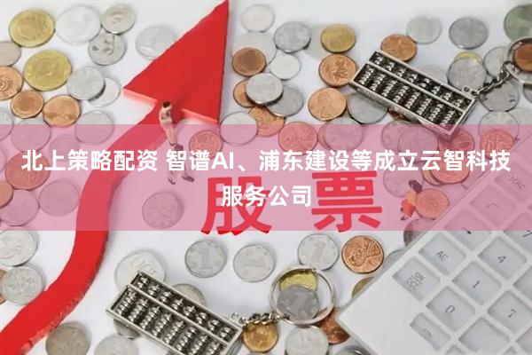 北上策略配资 智谱AI、浦东建设等成立云智科技服务公司