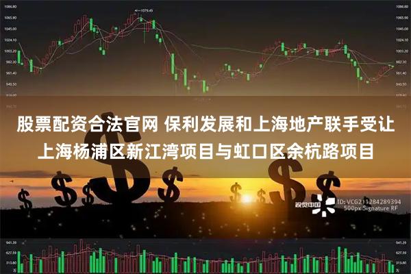 股票配资合法官网 保利发展和上海地产联手受让上海杨浦区新江湾项目与虹口区余杭路项目
