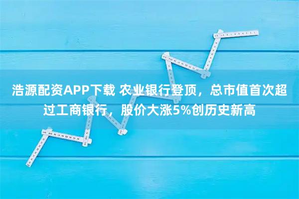 浩源配资APP下载 农业银行登顶，总市值首次超过工商银行，股价大涨5%创历史新高
