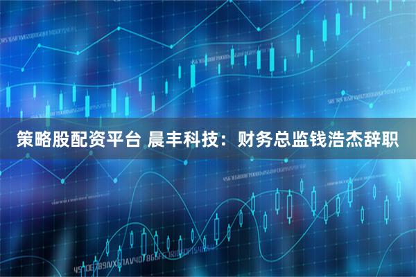 策略股配资平台 晨丰科技：财务总监钱浩杰辞职