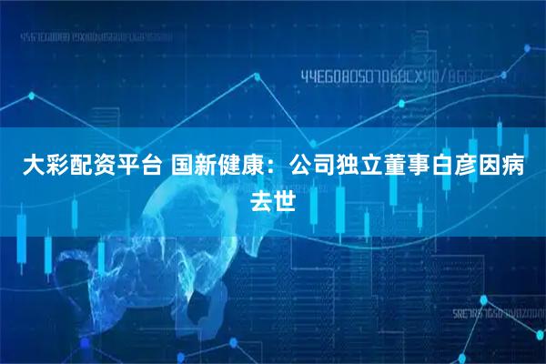 大彩配资平台 国新健康：公司独立董事白彦因病去世