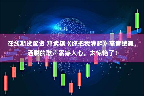 在线期货配资 邓紫棋《你把我灌醉》高音绝美，洒脱的歌声震撼人心，太惊艳了！