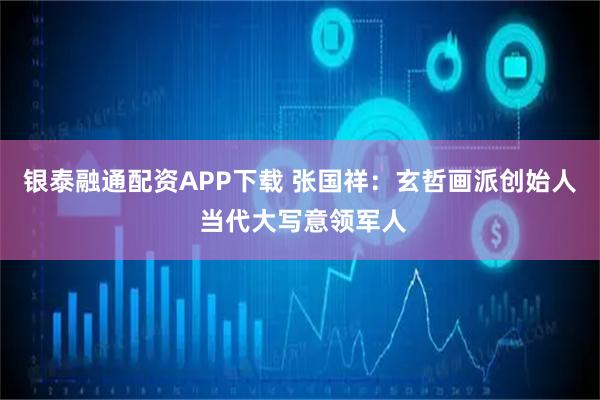 银泰融通配资APP下载 张国祥：玄哲画派创始人 当代大写意领军人