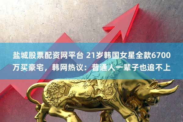 盐城股票配资网平台 21岁韩国女星全款6700万买豪宅，韩网热议：普通人一辈子也追不上