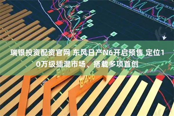 瑞银投资配资官网 东风日产N6开启预售 定位10万级插混市场、搭载多项首创